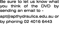 Be sure to let us know what you think of the DVD by sending an email to - ﻿apt@apthydraulics.edu.au or by phoning 02 ...